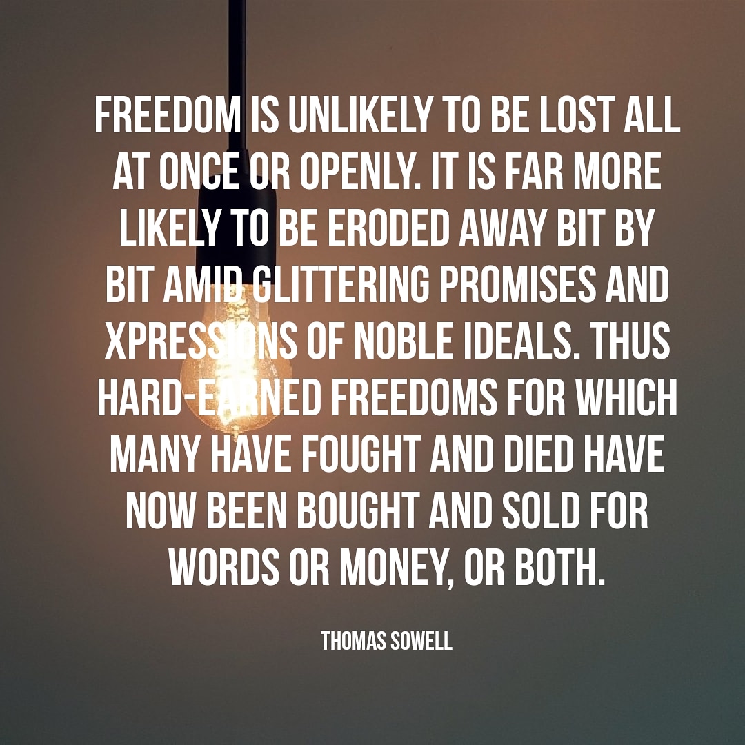thomas sowell quote Freedom is unlikely to be lost all at once or openly, it is far more likely eroded away bit by bit amid glittering promises and expressions of noble ideals. Thus hard-earned freedoms for which many have fought and died have now been bought and sold for words or money, or both.